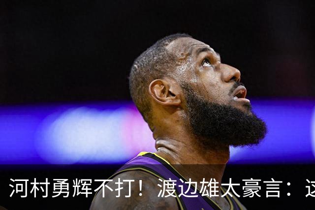 河村勇辉不打！渡边雄太豪言：这支日本队完全可以击败中国男篮